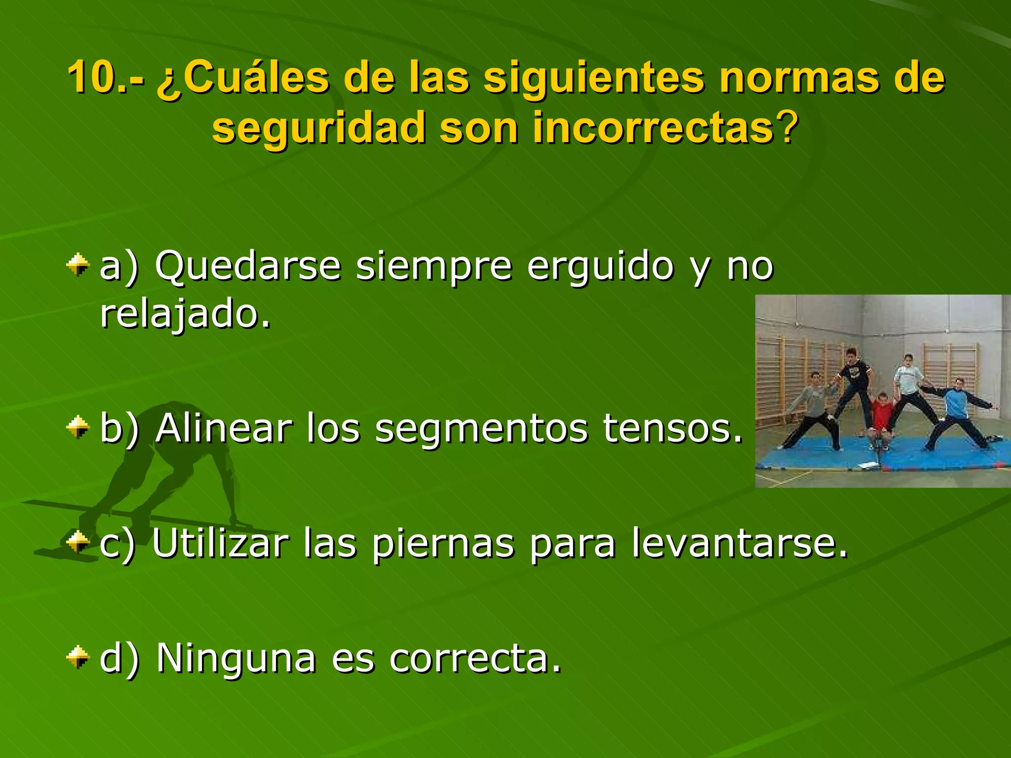 10.- ¿Cuáles de las siguientes normas de seguridad son incorrectas ? a) Quedarse siempre erguido y no relajado. b) Alinear los segmentos tensos. c) Utilizar las piernas para levantarse. d) Ninguna es correcta. 
