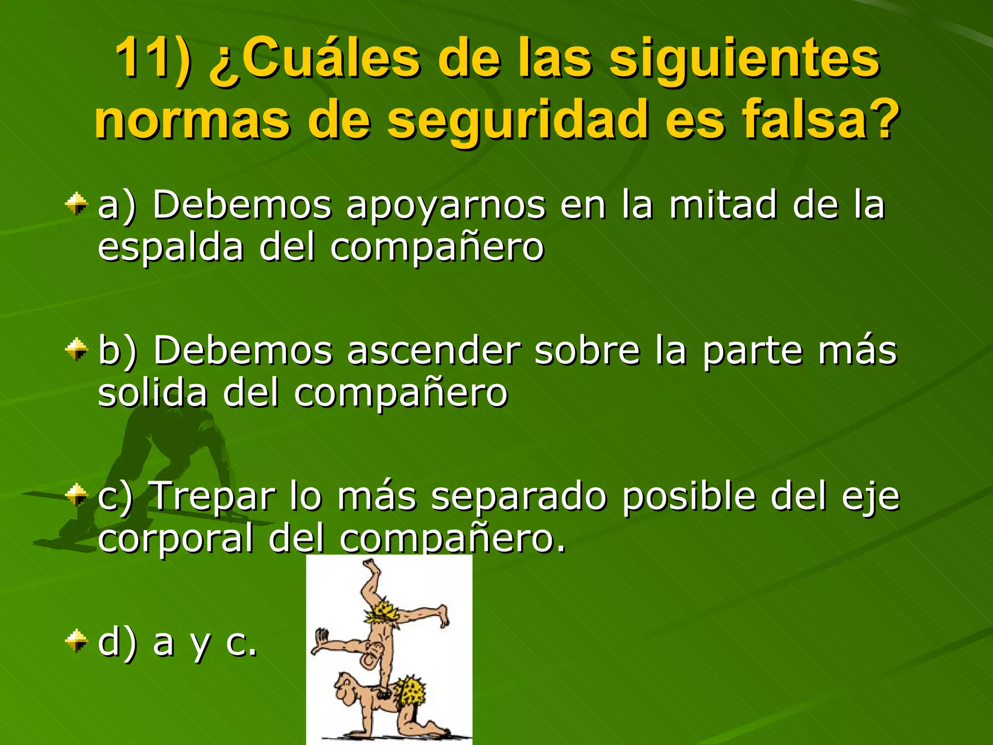 11) ¿Cuáles de las siguientes normas de seguridad es falsa? a) Debemos apoyarnos en la mitad de la espalda del compañero b) Debemos ascender sobre la parte más solida del compañero c) Trepar lo más separado posible del eje corporal del compañero. d) a y c.  