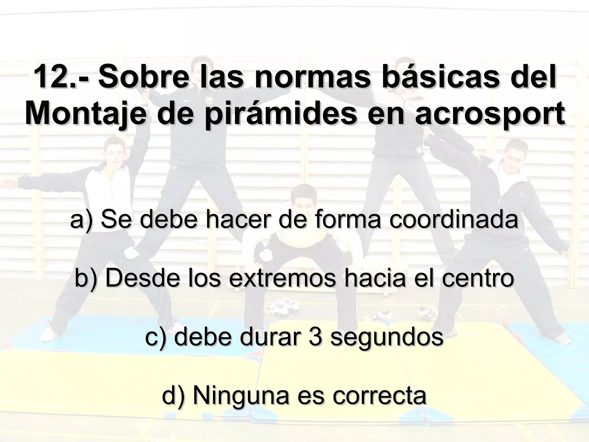 12.- Sobre las normas básicas del Montaje de pirámides en acrosport a) Se debe hacer de forma coordinada b) Desde los extremos hacia el centro c) debe durar 3 segundos d) Ninguna es correcta 