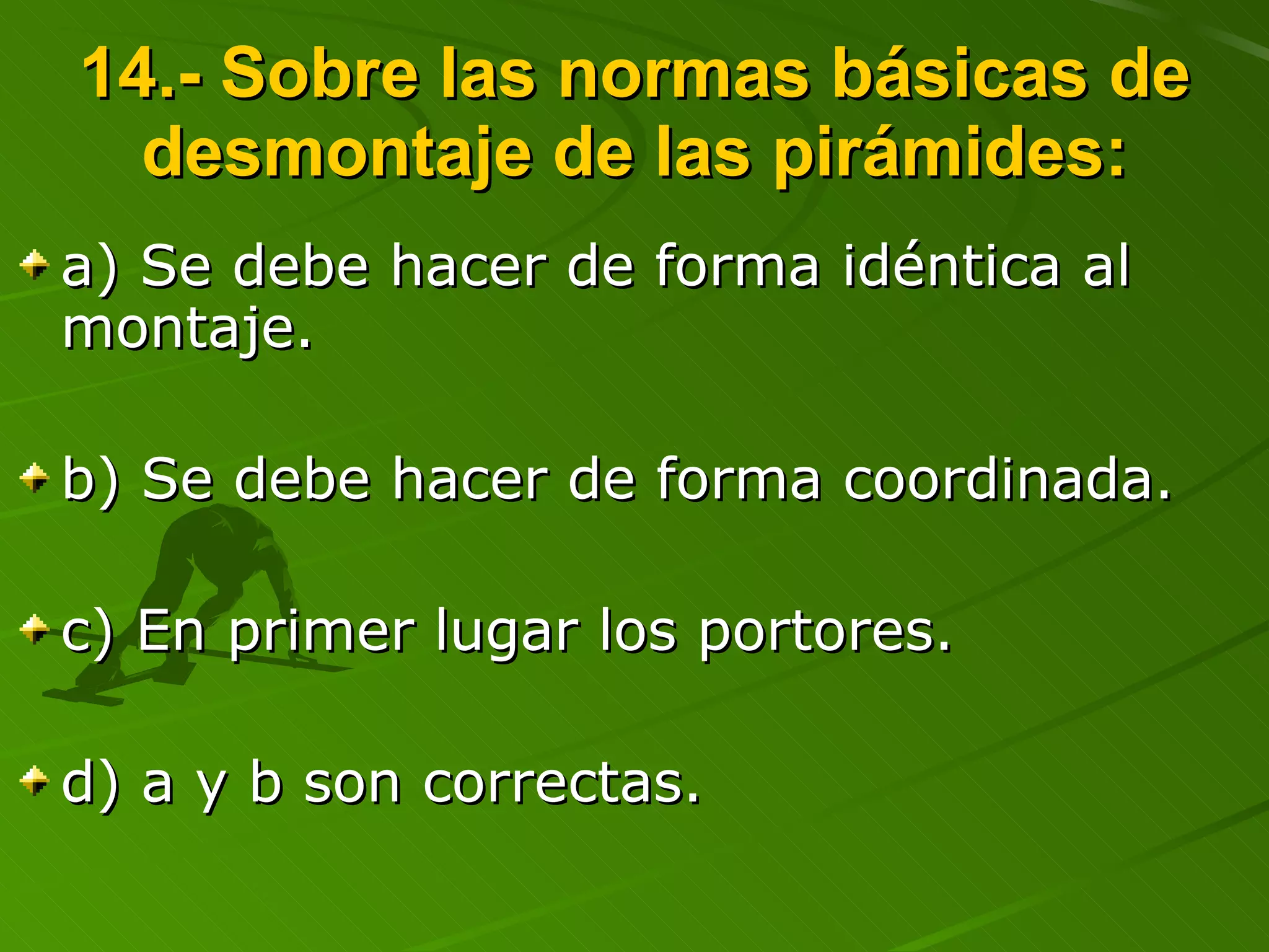 14.- Sobre las normas básicas de desmontaje de las pirámides: a) Se debe hacer de forma idéntica al montaje. b) Se debe hacer de forma coordinada. c) En primer lugar los portores. d) a y b son correctas. 