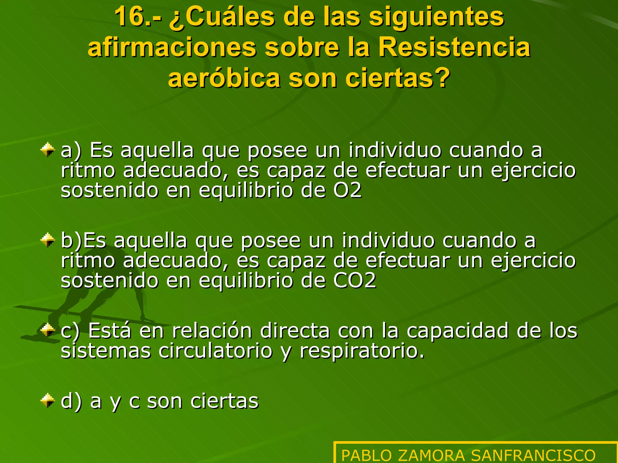 16.- ¿Cuáles de las siguientes afirmaciones sobre la Resistencia aeróbica son ciertas? a) Es aquella que posee un individuo cuando a ritmo adecuado, es capaz de efectuar un ejercicio sostenido en equilibrio de O2 b)Es aquella que posee un individuo cuando a ritmo adecuado, es capaz de efectuar un ejercicio sostenido en equilibrio de CO2 c) Está en relación directa con la capacidad de los sistemas circulatorio y respiratorio. d) a y c son ciertas PABLO ZAMORA SANFRANCISCO 