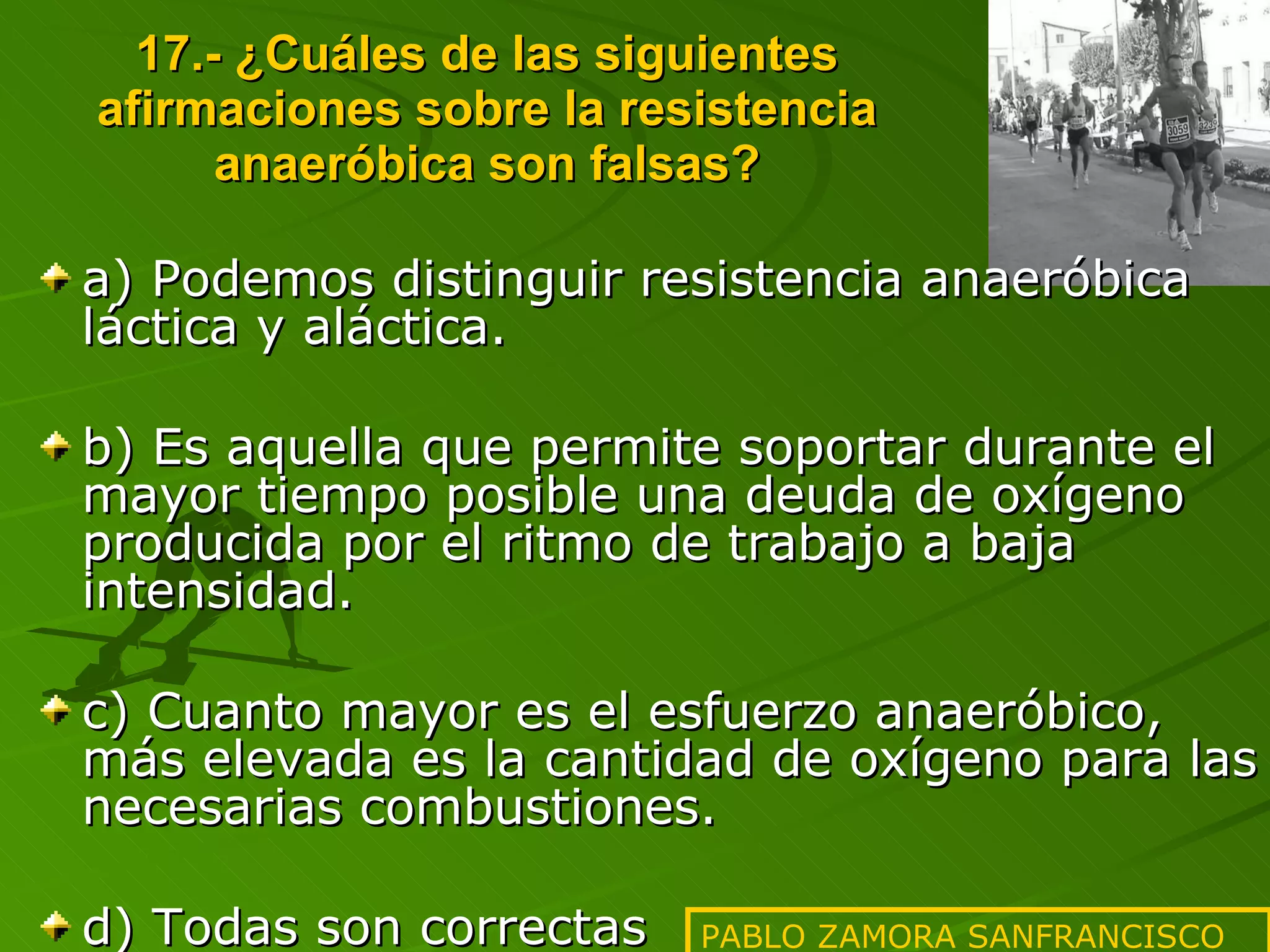 17.- ¿Cuáles de las siguientes afirmaciones sobre la resistencia anaeróbica son falsas? a) Podemos distinguir resistencia anaeróbica láctica y aláctica. b) Es aquella que permite soportar durante el mayor tiempo posible una deuda de oxígeno producida por el ritmo de trabajo a baja intensidad. c) Cuanto mayor es el esfuerzo anaeróbico, más elevada es la cantidad de oxígeno para las necesarias combustiones. d) Todas son correctas PABLO ZAMORA SANFRANCISCO 