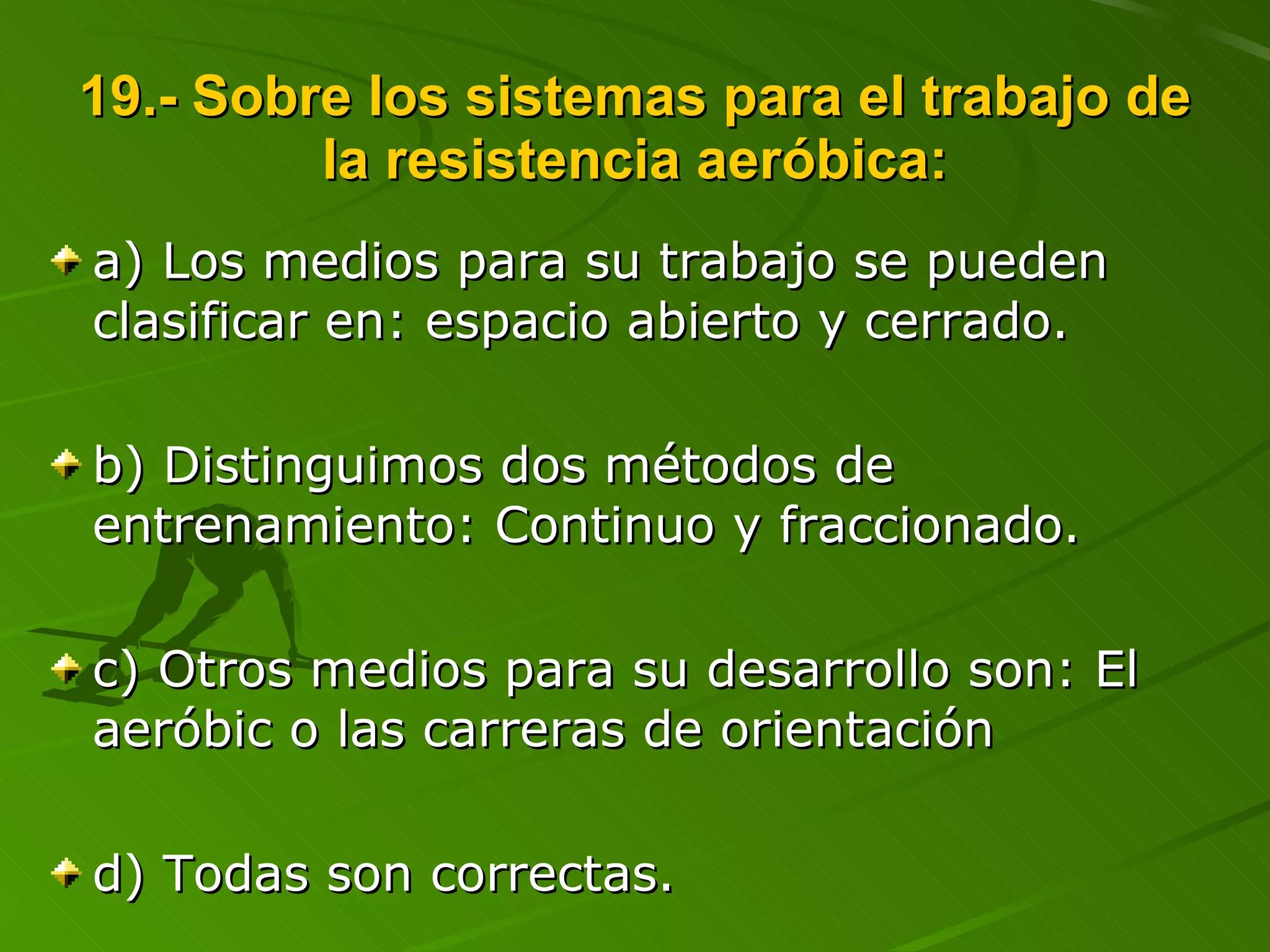 19.- Sobre los sistemas para el trabajo de la resistencia aeróbica: a) Los medios para su trabajo se pueden clasificar en: espacio abierto y cerrado. b) Distinguimos dos métodos de entrenamiento: Continuo y fraccionado. c) Otros medios para su desarrollo son: El aeróbic o las carreras de orientación d) Todas son correctas. 