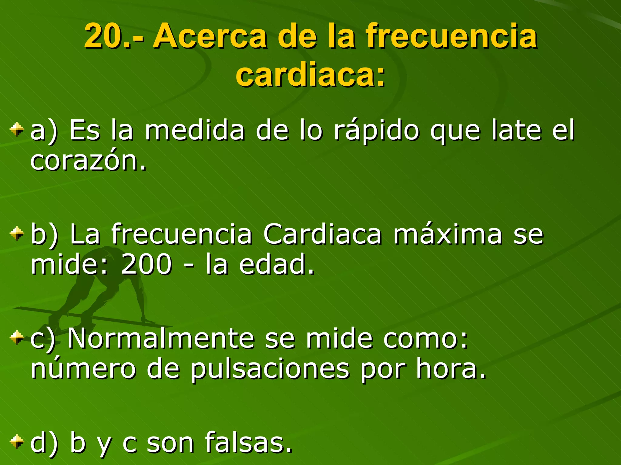 20.- Acerca de la frecuencia cardiaca: a) Es la medida de lo rápido que late el corazón. b) La frecuencia Cardiaca máxima se mide: 200 - la edad. c) Normalmente se mide como: número de pulsaciones por hora. d) b y c son falsas. 