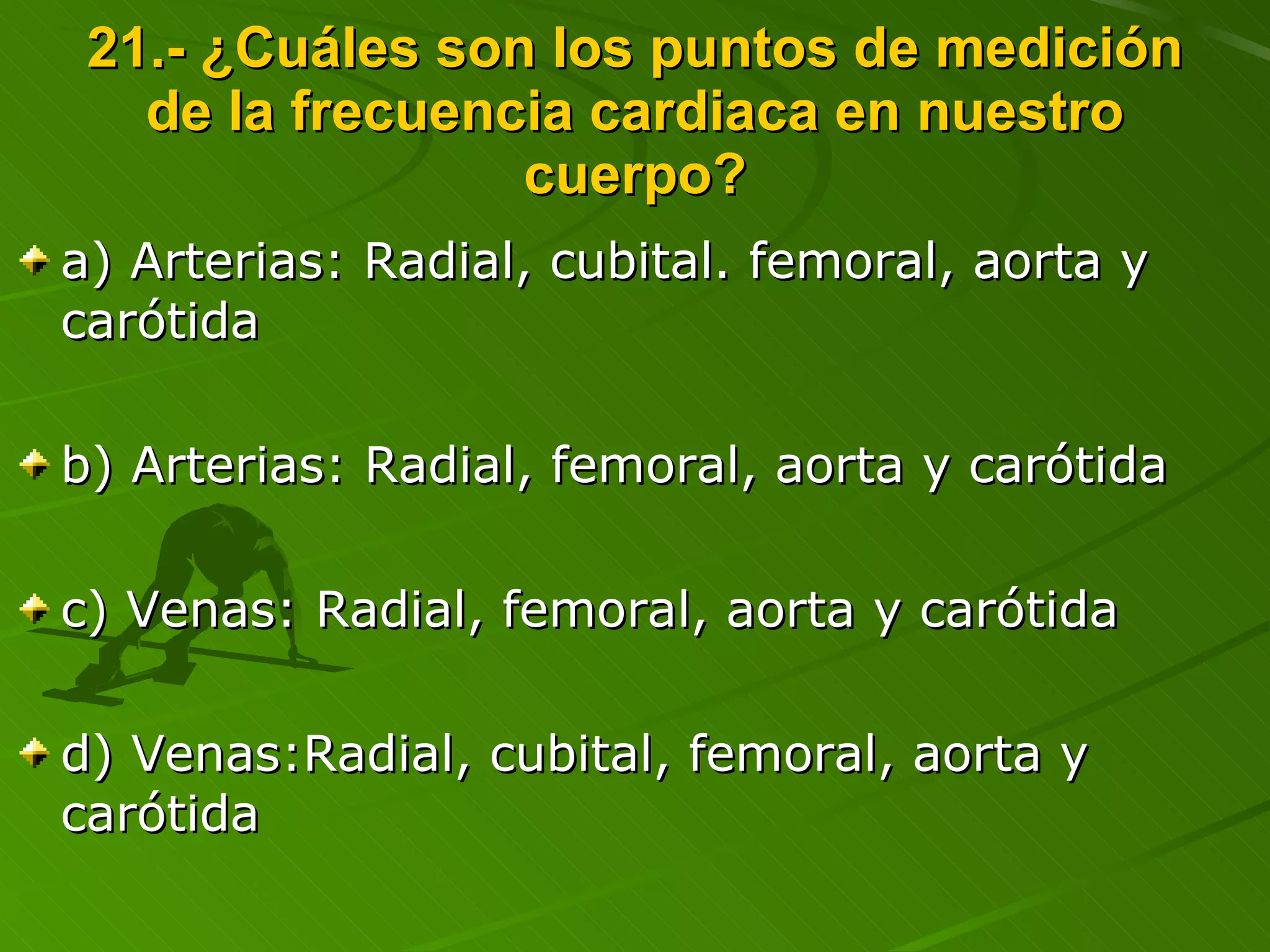 21.- ¿Cuáles son los puntos de medición de la frecuencia cardiaca en nuestro cuerpo? a) Arterias: Radial, cubital. femoral, aorta y carótida b) Arterias: Radial, femoral, aorta y carótida c) Venas: Radial, femoral, aorta y carótida d) Venas:Radial, cubital, femoral, aorta y carótida 