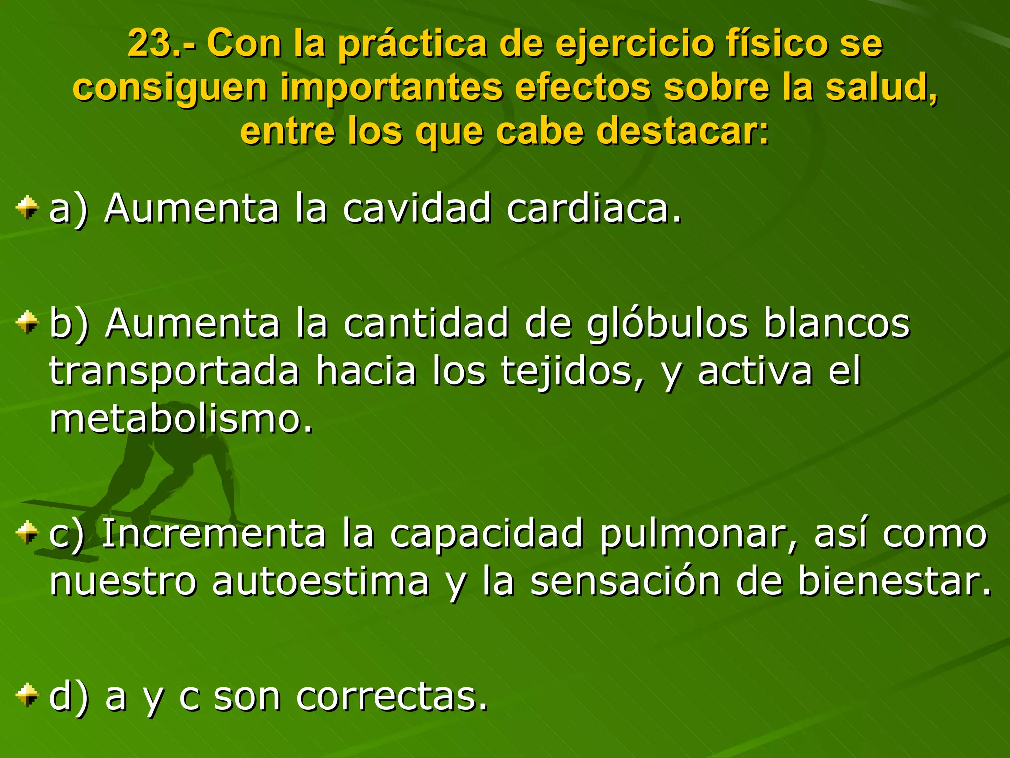 23.- Con la práctica de ejercicio físico se consiguen importantes efectos sobre la salud, entre los que cabe destacar: a) Aumenta la cavidad cardiaca. b) Aumenta la cantidad de glóbulos blancos transportada hacia los tejidos, y activa el metabolismo. c) Incrementa la capacidad pulmonar, así como nuestro autoestima y la sensación de bienestar. d) a y c son correctas. 