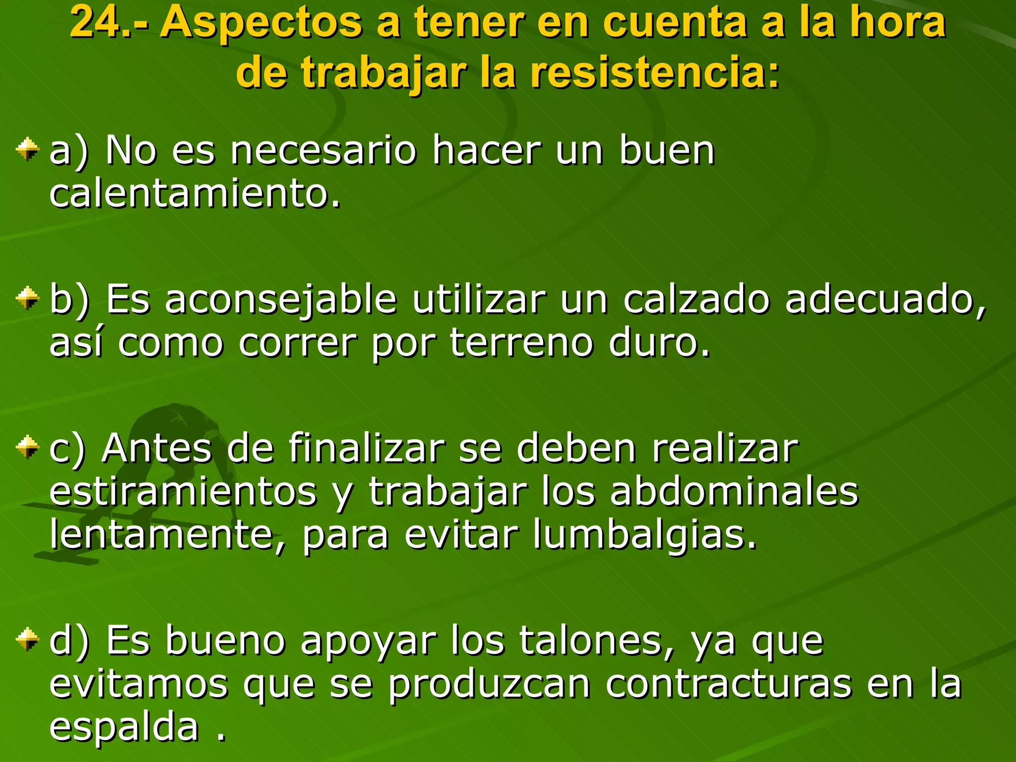 24.- Aspectos a tener en cuenta a la hora de trabajar la resistencia: a) No es necesario hacer un buen calentamiento. b) Es aconsejable utilizar un calzado adecuado, así como correr por terreno duro. c) Antes de finalizar se deben realizar estiramientos y trabajar los abdominales lentamente, para evitar lumbalgias. d) Es bueno apoyar los talones, ya que evitamos que se produzcan contracturas en la espalda . 