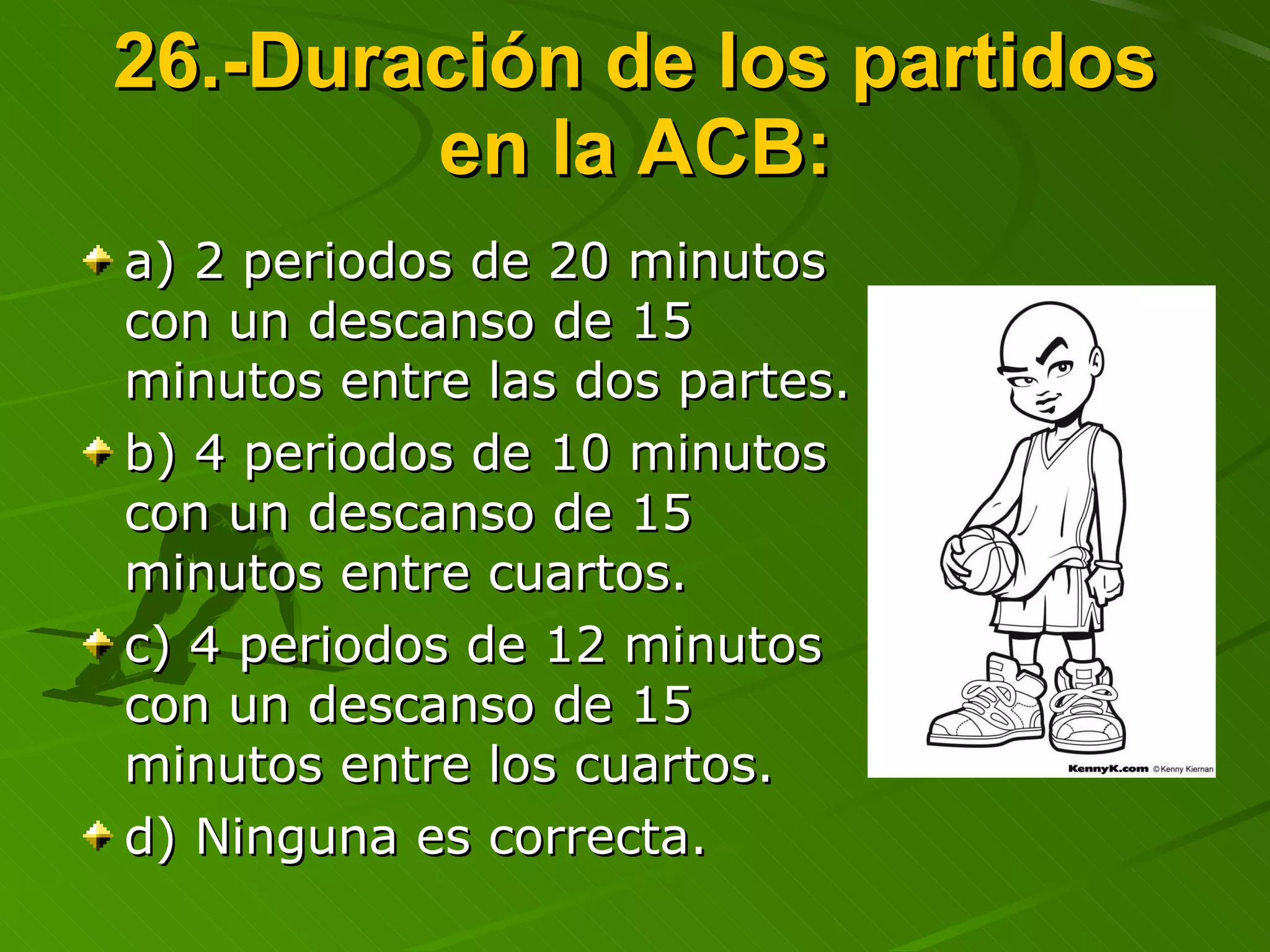 26.-Duración de los partidos en la ACB: a) 2 periodos de 20 minutos con un descanso de 15 minutos entre las dos partes. b) 4 periodos de 10 minutos con un descanso de 15 minutos entre cuartos. c) 4 periodos de 12 minutos con un descanso de 15 minutos entre los cuartos. d) Ninguna es correcta. 