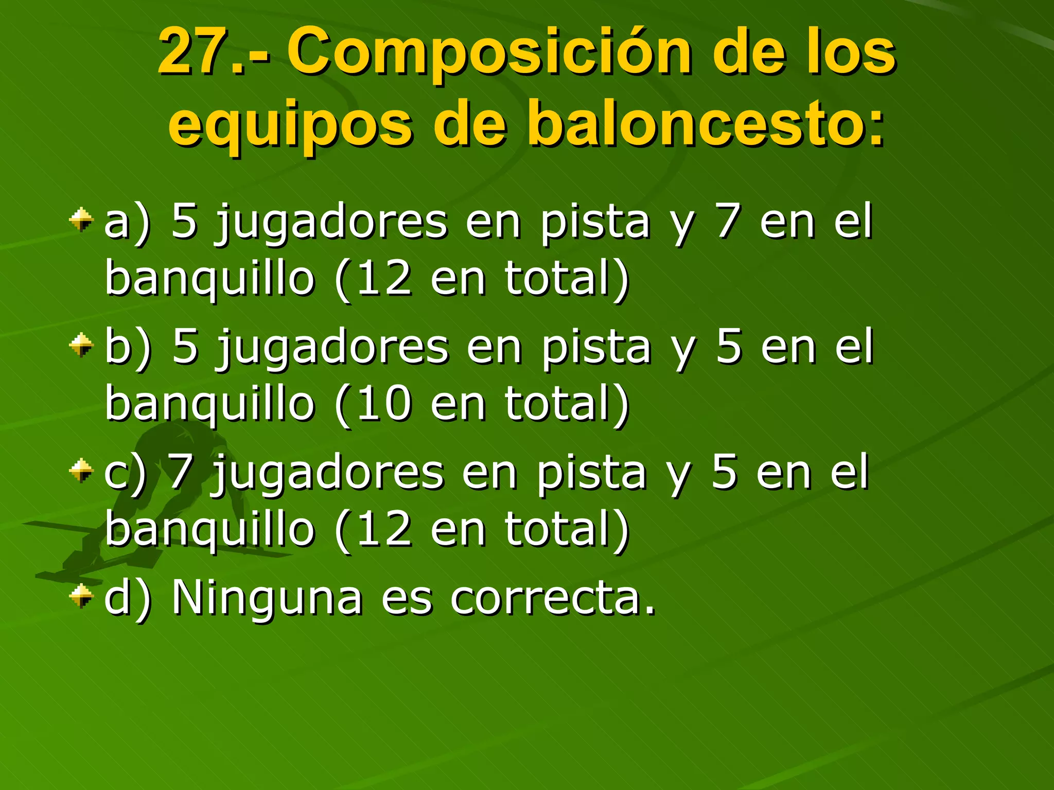 27.- Composición de los equipos de baloncesto: a) 5 jugadores en pista y 7 en el banquillo (12 en total) b) 5 jugadores en pista y 5 en el banquillo (10 en total) c) 7 jugadores en pista y 5 en el banquillo (12 en total) d) Ninguna es correcta. 