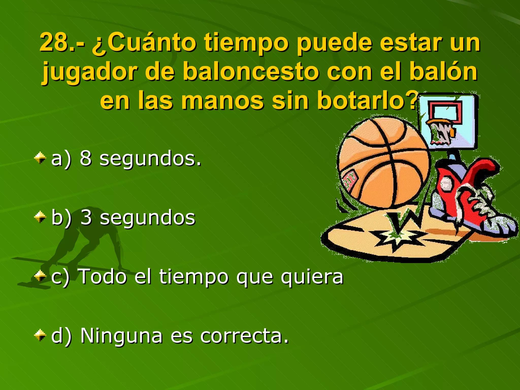 28.- ¿Cuánto tiempo puede estar un jugador de baloncesto con el balón en las manos sin botarlo? a) 8 segundos. b) 3 segundos c) Todo el tiempo que quiera d) Ninguna es correcta. 