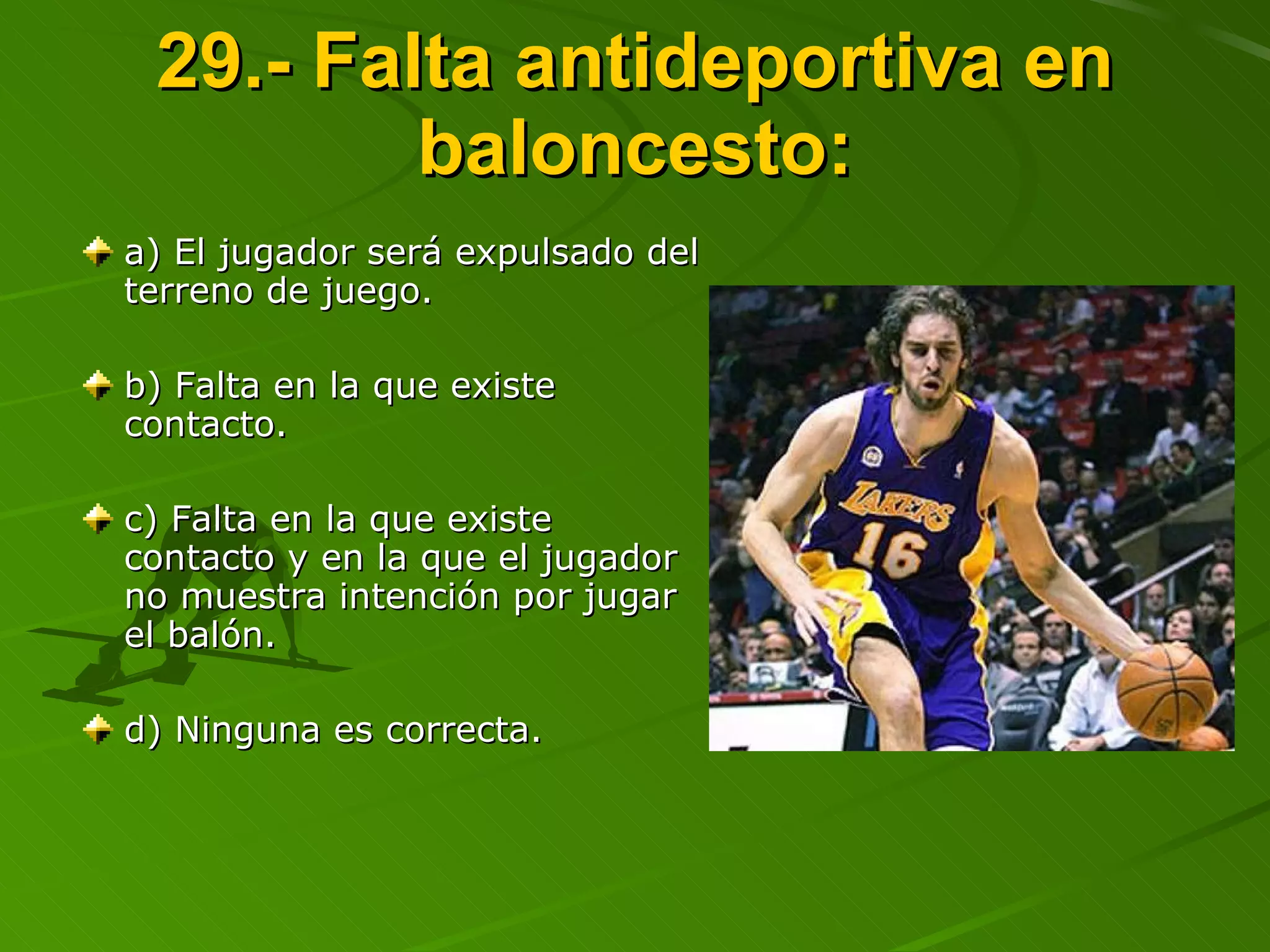 29.- Falta antideportiva en baloncesto: a) El jugador será expulsado del terreno de juego. b) Falta en la que existe contacto. c) Falta en la que existe contacto y en la que el jugador no muestra intención por jugar el balón. d) Ninguna es correcta. 