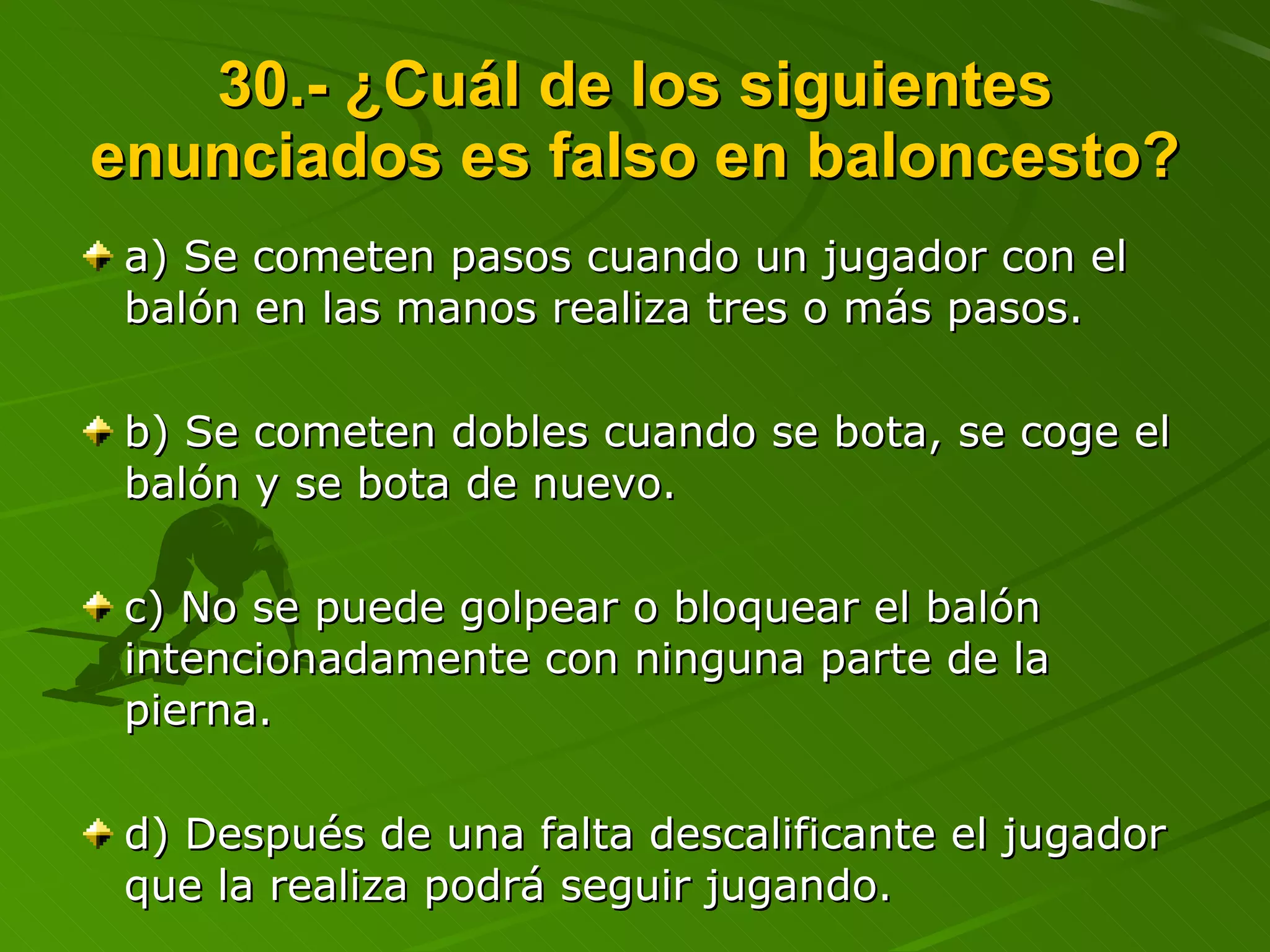 30.- ¿Cuál de los siguientes enunciados es falso en baloncesto? a) Se cometen pasos cuando un jugador con el balón en las manos realiza tres o más pasos. b) Se cometen dobles cuando se bota, se coge el balón y se bota de nuevo. c) No se puede golpear o bloquear el balón intencionadamente con ninguna parte de la pierna. d) Después de una falta descalificante el jugador que la realiza podrá seguir jugando. 