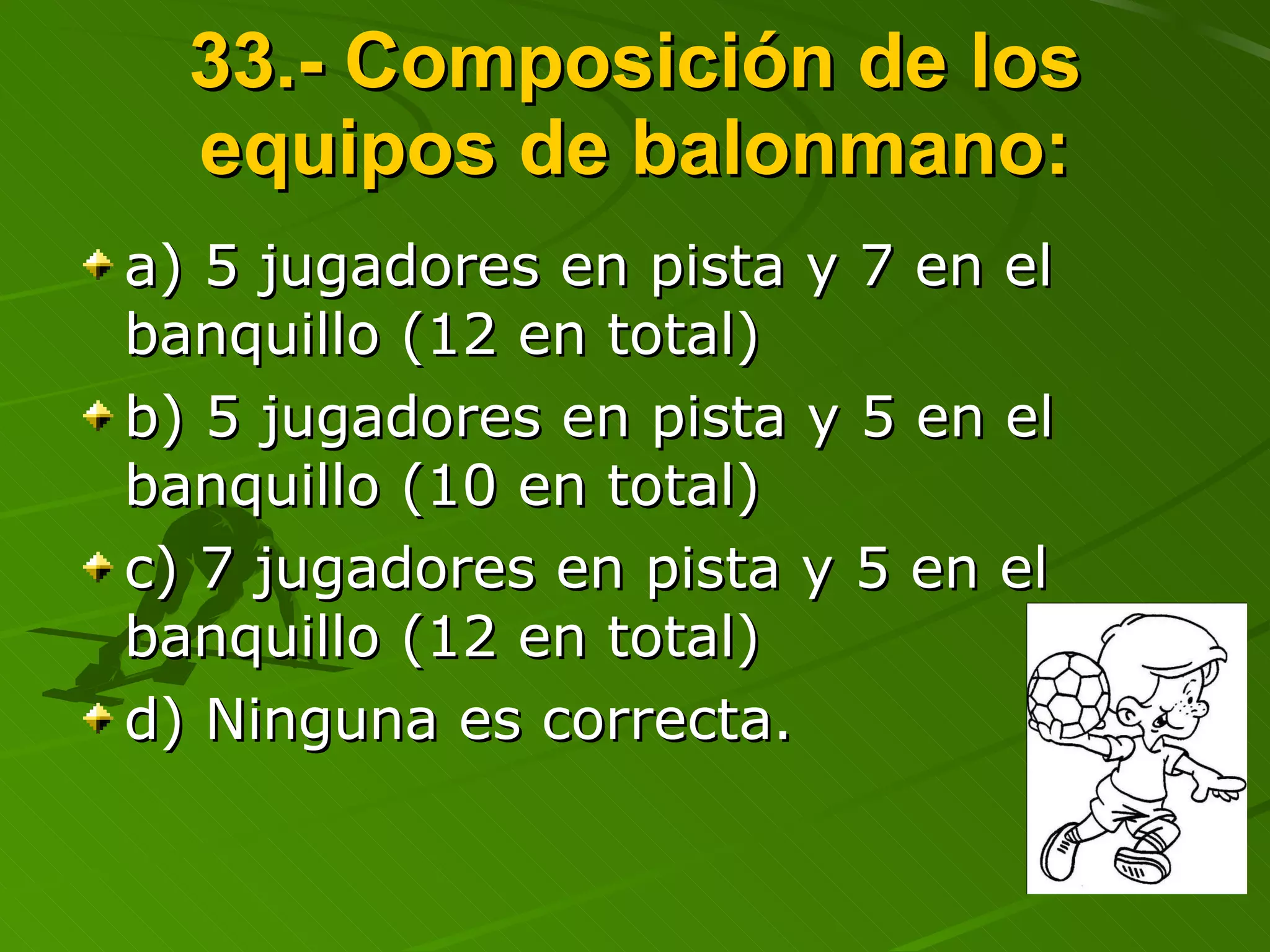 33.- Composición de los equipos de balonmano: a) 5 jugadores en pista y 7 en el banquillo (12 en total) b) 5 jugadores en pista y 5 en el banquillo (10 en total) c) 7 jugadores en pista y 5 en el banquillo (12 en total) d) Ninguna es correcta. 