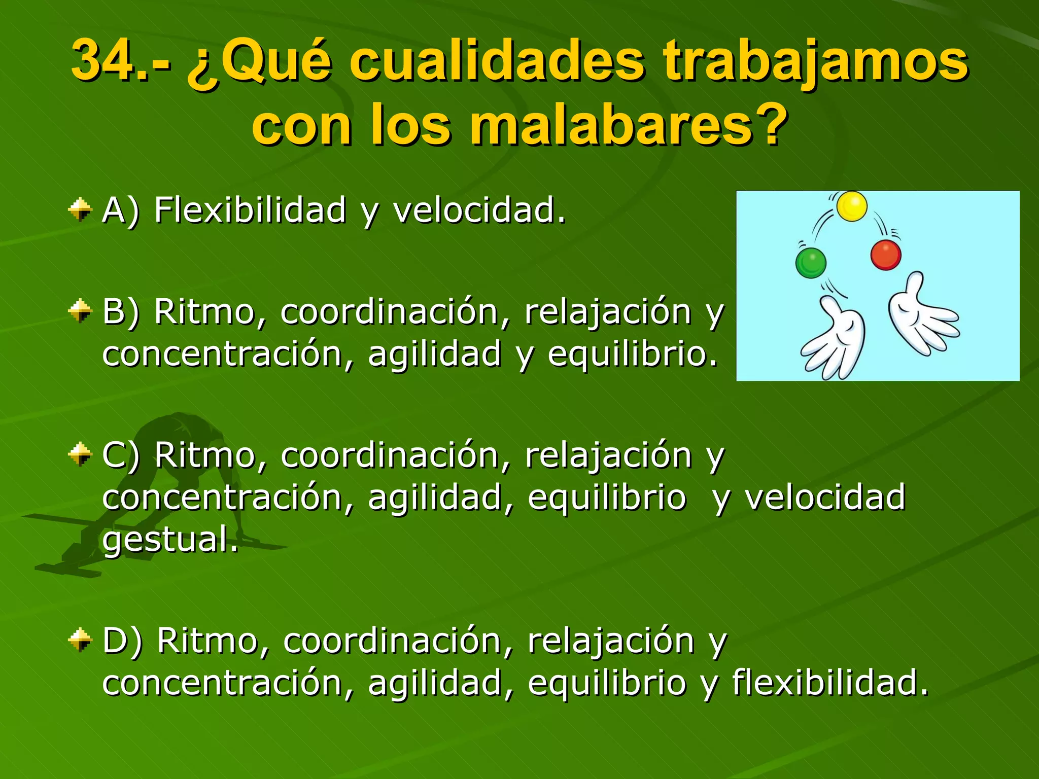 34.- ¿Qué cualidades trabajamos con los malabares? A) Flexibilidad y velocidad. B) Ritmo, coordinación, relajación y concentración, agilidad y equilibrio. C) Ritmo, coordinación, relajación y concentración, agilidad, equilibrio  y velocidad gestual. D) Ritmo, coordinación, relajación y concentración, agilidad, equilibrio y flexibilidad. 