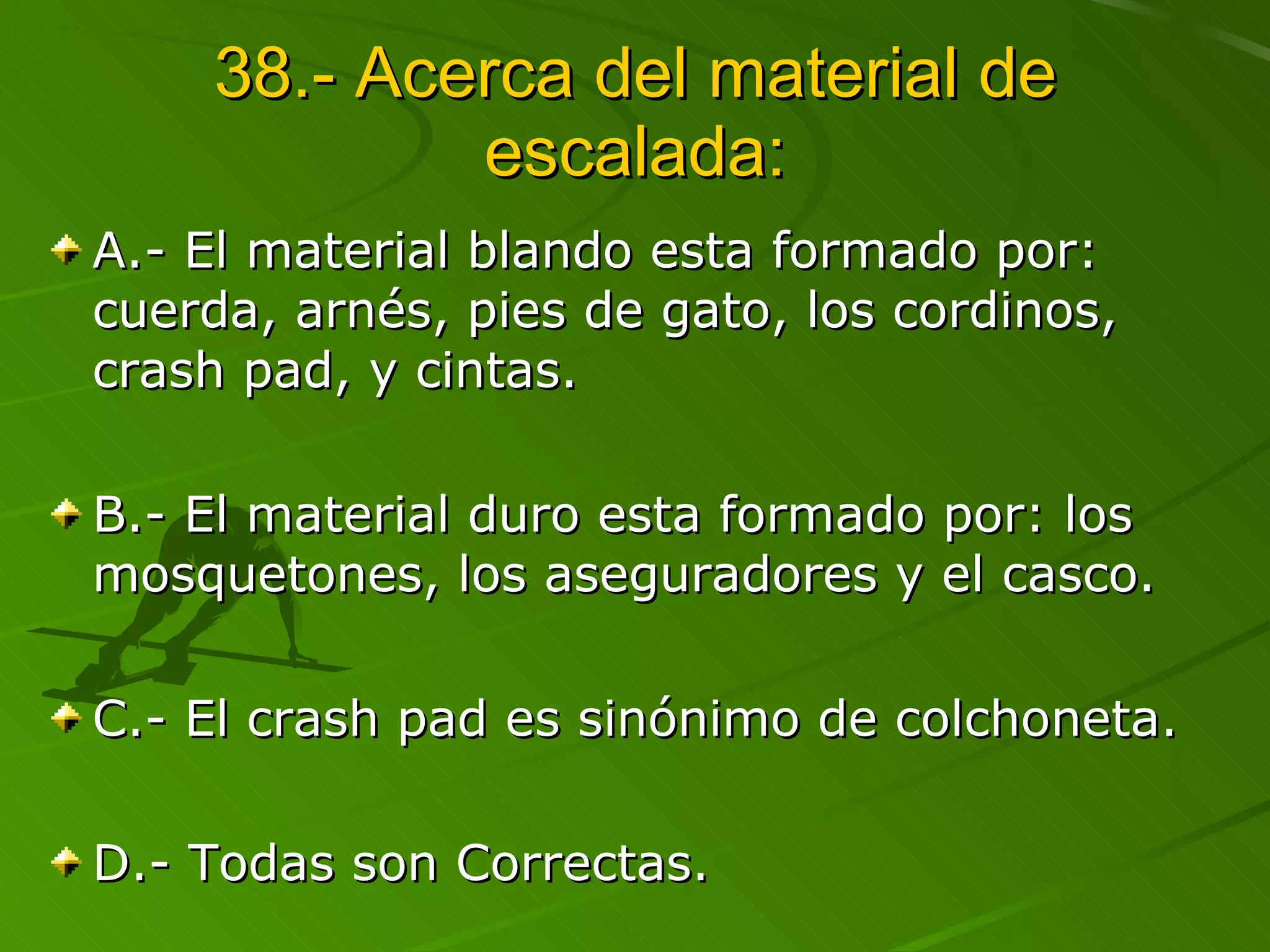 38.- Acerca del material de escalada: A.- El material blando esta formado por: cuerda, arnés, pies de gato, los cordinos, crash pad, y cintas. B.- El material duro esta formado por: los mosquetones, los aseguradores y el casco. C.- El crash pad es sinónimo de colchoneta. D.- Todas son Correctas.  