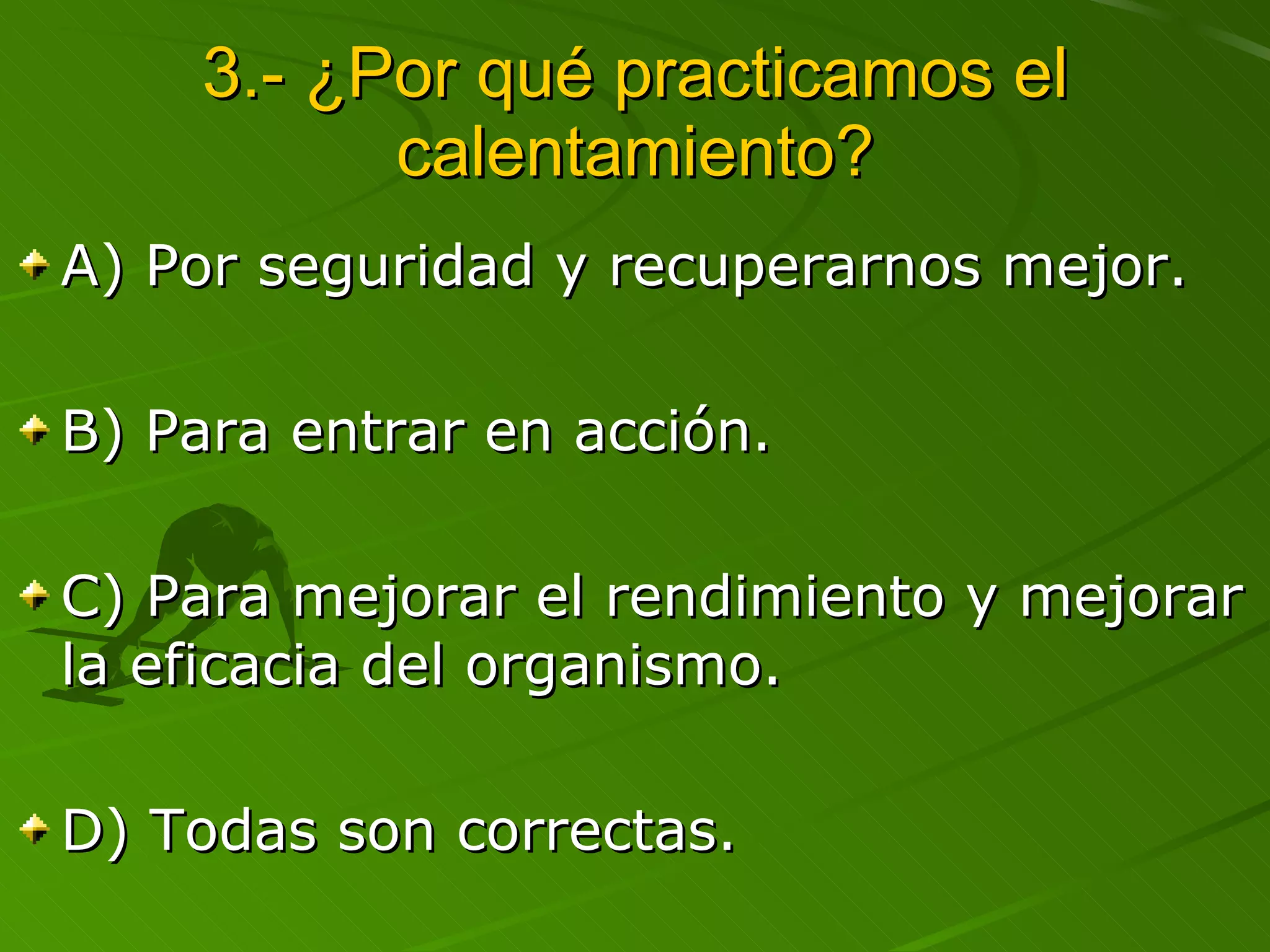 3.- ¿Por qué practicamos el calentamiento? A) Por seguridad y recuperarnos mejor. B) Para entrar en acción. C) Para mejorar el rendimiento y mejorar la eficacia del organismo. D) Todas son correctas. 