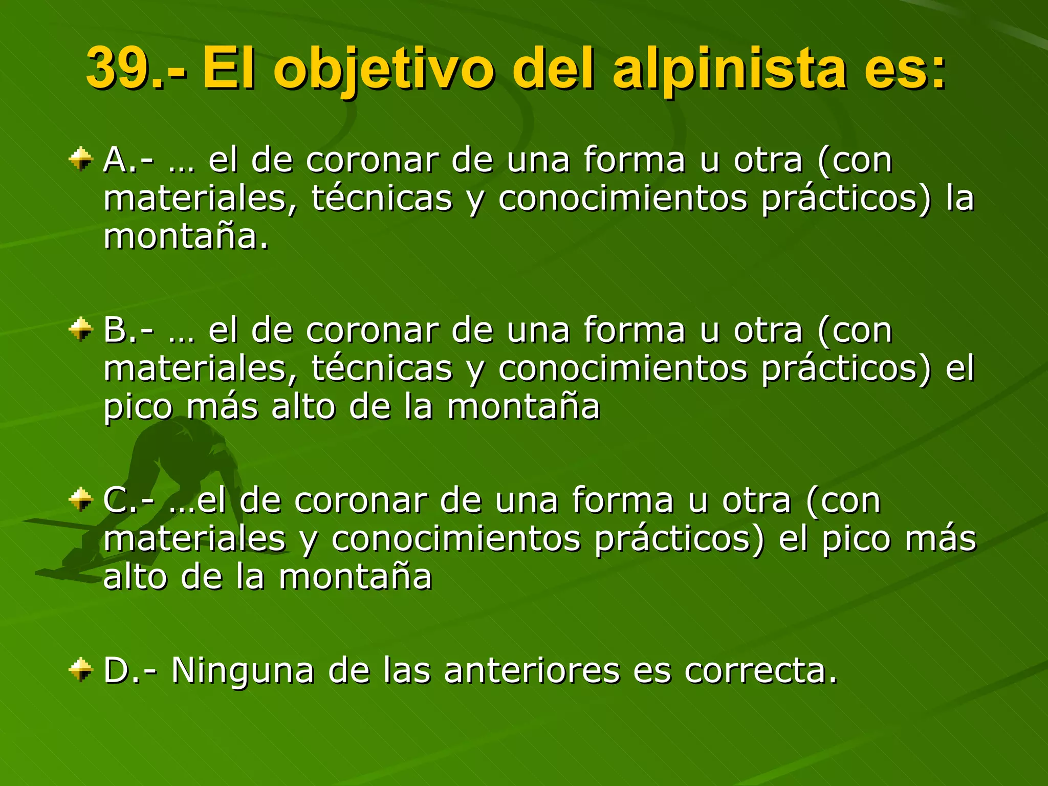 39.- El objetivo del alpinista es:  A.- … el de coronar de una forma u otra (con  materiales, técnicas y conocimientos prácticos) la montaña. B.- … el de coronar de una forma u otra (con  materiales, técnicas y conocimientos prácticos) el pico más alto de la montaña  C.- …el de coronar de una forma u otra (con  materiales y conocimientos prácticos) el pico más alto de la montaña  D.- Ninguna de las anteriores es correcta. 