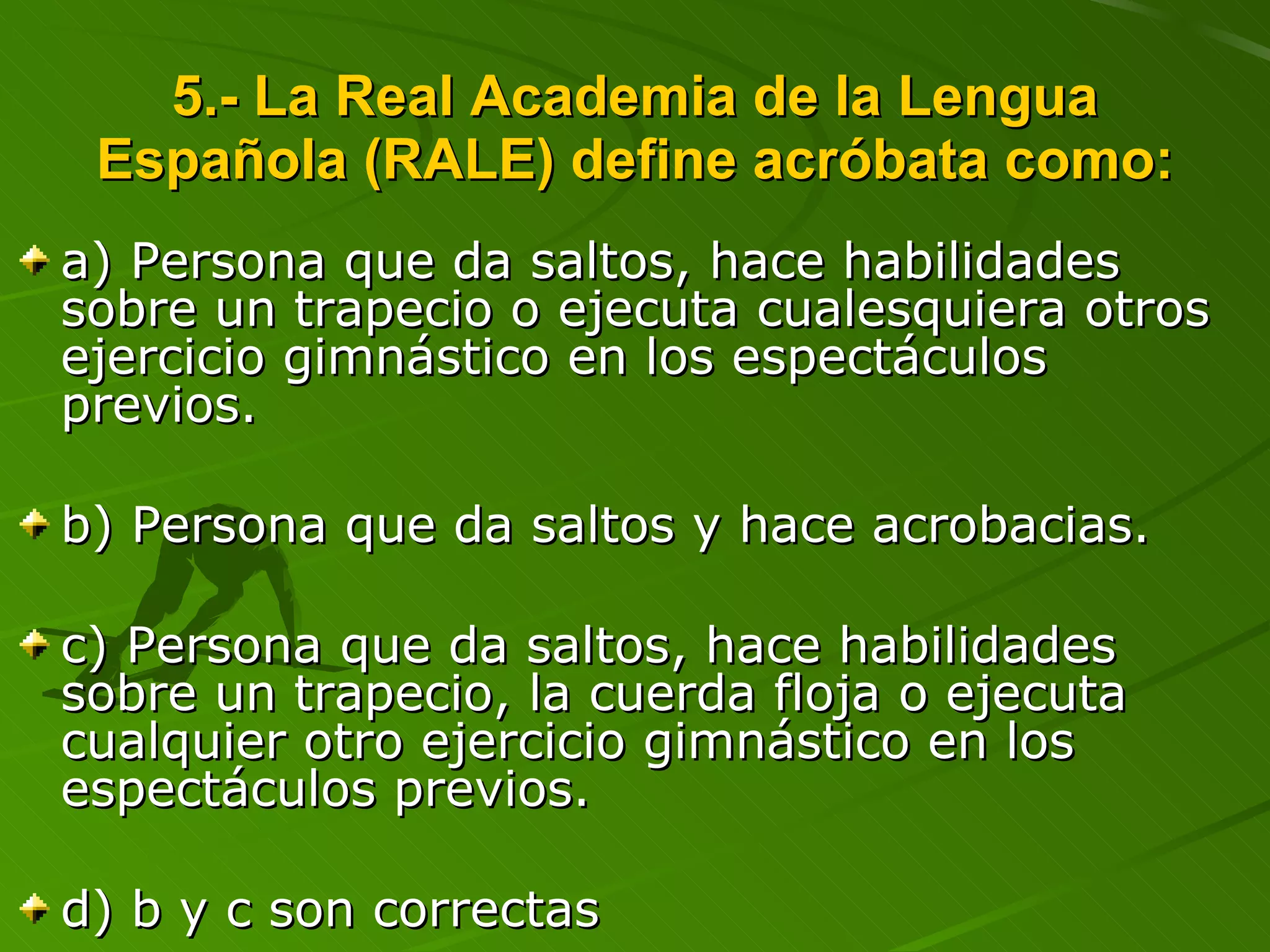 5.- La Real Academia de la Lengua Española (RALE) define acróbata como: a) Persona que da saltos, hace habilidades sobre un trapecio o ejecuta cualesquiera otros ejercicio gimnástico en los espectáculos previos. b) Persona que da saltos y hace acrobacias. c) Persona que da saltos, hace habilidades sobre un trapecio, la cuerda floja o ejecuta cualquier otro ejercicio gimnástico en los espectáculos previos. d) b y c son correctas 