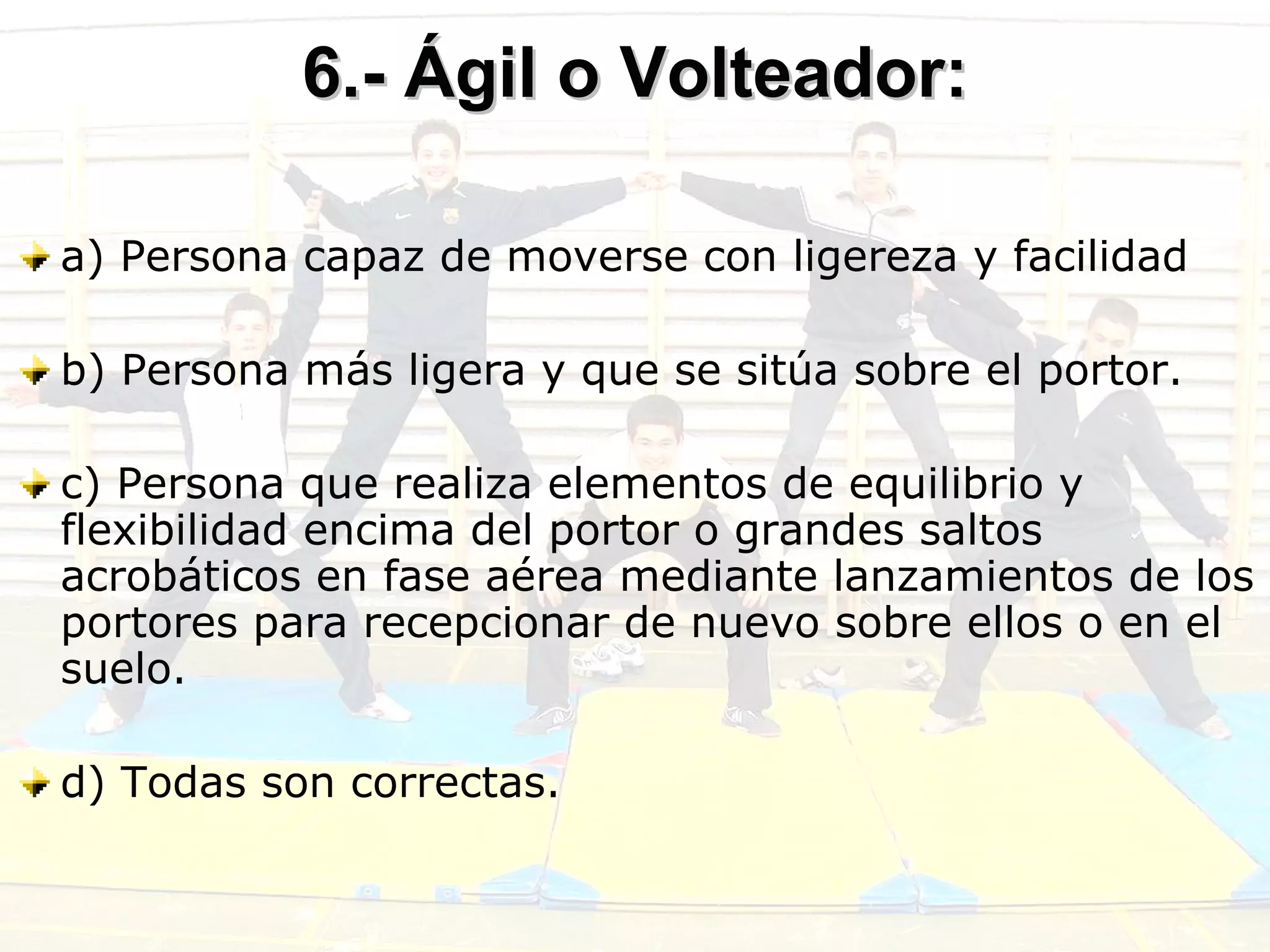 6.- Ágil o Volteador: a) Persona capaz de moverse con ligereza y facilidad b) Persona más ligera y que se sitúa sobre el portor.  c) Persona que realiza elementos de equilibrio y flexibilidad encima del portor o grandes saltos acrobáticos en fase aérea mediante lanzamientos de los portores para recepcionar de nuevo sobre ellos o en el suelo. d) Todas son correctas. 