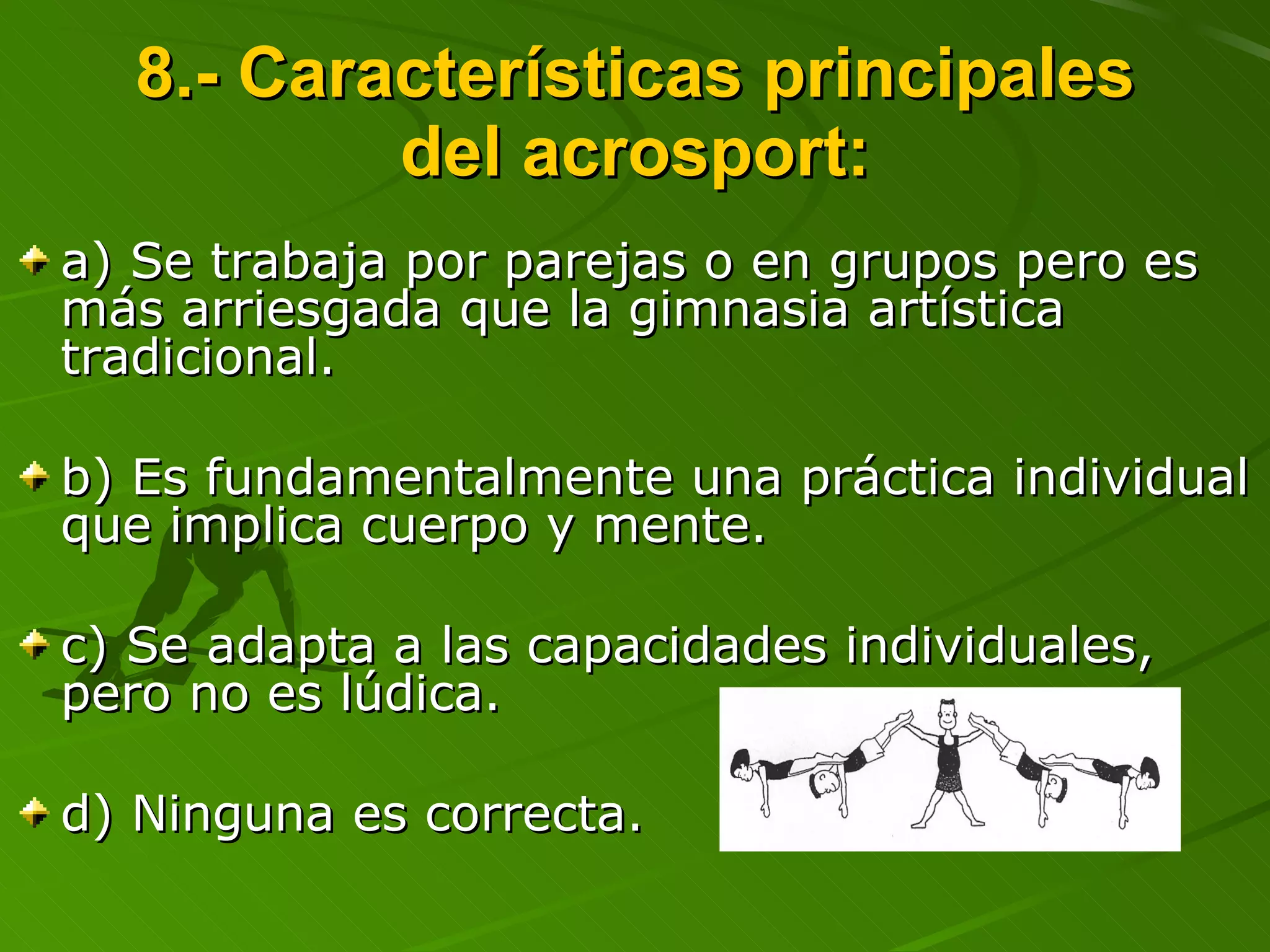 8.- Características principales del acrosport: a) Se trabaja por parejas o en grupos pero es más arriesgada que la gimnasia artística tradicional. b) Es fundamentalmente una práctica individual que implica cuerpo y mente. c) Se adapta a las capacidades individuales, pero no es lúdica. d) Ninguna es correcta. 
