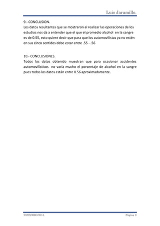 Luis Jaramillo.
22/ENERO/2015. Página 9
9.- CONCLUSION.
Los datos resultantes que se mostraron al realizar las operaciones de los
estudios nos da a entender que el que el promedio alcohol en la sangre
es de 0.55, esto quiere decir que para que los automovilistas ya no estén
en sus cinco sentidos debe estar entre .55 - .56
10.- CONCLUSIONES.
Todos los datos obtenido muestran que para ocasionar accidentes
automovilísticos no varía mucho el porcentaje de alcohol en la sangre
pues todos los datos están entre 0.56 aproximadamente.
 
