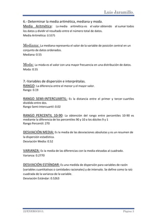 Luis Jaramillo.
22/ENERO/2015. Página 3
6.- Determinar la media aritmética, mediana y moda.
Media Aritmética: La media aritmética es el valor obtenido al sumar todos
los datos y dividir el resultado entre el número total de datos.
Media Aritmética: 0.5575
Mediana: La mediana representa el valor de la variable de posición central en un
conjunto de datos ordenados.
Mediana: 0.55
Moda: La moda es el valor con una mayor frecuencia en una distribución de datos.
Moda: 0.55
7.-Variables de dispersión e interprétalas.
RANGO: La diferencia entre el menor y el mayor valor.
Rango: 0.19
RANGO SEMI-INTERCUARTIL: Es la distancia entre el primer y tercer cuartiles
dividido entre dos.
Rango Semi-Intercuartil: 0.02
RANGO PERCENTIL 10-90: La obtención del rango entre percentiles 10-90 es
mediante la diferencia de los percentiles 90 y 10 a los dóciles 9 y 1
Rango Percentil: 270
DESVIACIÓN MEDIA: Es la media de las desviaciones absolutas y es un resumen de
la dispersión estadística.
Desviación Media: 0.52
VARIANZA: Es la media de las diferencias con la media elevadas al cuadrado.
Varianza: 0.2770
DESVIACIÓN ESTÁNDAR: Es una medida de dispersión para variables de razón
(variables cuantitativas o cantidades racionales) y de intervalo. Se define como la raíz
cuadrada de la varianza de la variable.
Desviación Estándar: 0.5263
 