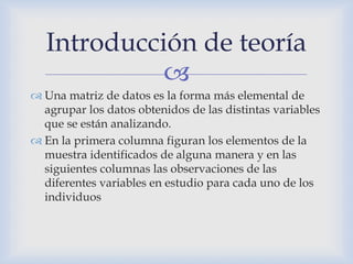 
 Una matriz de datos es la forma más elemental de
agrupar los datos obtenidos de las distintas variables
que se están analizando.
 En la primera columna figuran los elementos de la
muestra identificados de alguna manera y en las
siguientes columnas las observaciones de las
diferentes variables en estudio para cada uno de los
individuos
Introducción de teoría
 