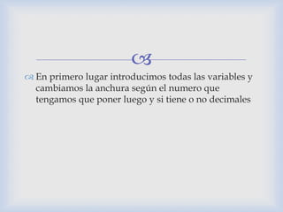 
 En primero lugar introducimos todas las variables y
cambiamos la anchura según el numero que
tengamos que poner luego y si tiene o no decimales
 