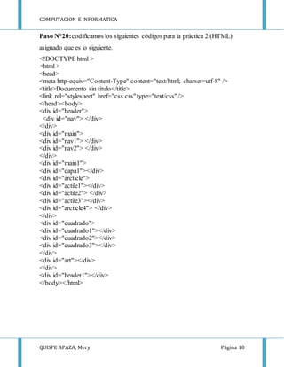 COMPUTACION E INFORMATICA
QUISPE APAZA, Mery Página 10
Paso N°20:codificamos los siguientes códigos para la práctica 2 (HTML)
asignado que es lo siguiente.
<!DOCTYPE html >
<html >
<head>
<meta http-equiv="Content-Type" content="text/html; charset=utf-8" />
<title>Documento sin título</title>
<link rel="stylesheet" href="css.css"type="text/css" />
</head><body>
<div id="header">
<div id="nav"> </div>
</div>
<div id="main">
<div id="nav1"> </div>
<div id="nav2"> </div>
</div>
<div id="main1">
<div id="capa1"></div>
<div id="arcticle">
<div id="actile1"></div>
<div id="actile2"> </div>
<div id="actile3"></div>
<div id="arcticle4"> </div>
</div>
<div id="cuadrado">
<div id="cuadrado1"></div>
<div id="cuadrado2"></div>
<div id="cuadrado3"></div>
</div>
<div id="art"></div>
</div>
<div id="header1"></div>
</body></html>
 