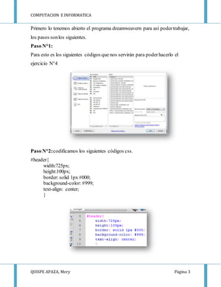 COMPUTACION E INFORMATICA
QUISPE APAZA, Mery Página 3
Primero lo tenemos abierto el programa dreamweavern para así podertrabajar,
los pasos sonlos siguientes.
Paso N°1:
Para esto es los siguientes códigos que nos servirán para poderhacerlo el
ejercicio N°4
Paso N°2:codificamos los siguientes códigos css.
#header{
width:725px;
height:100px;
border: solid 1px #000;
background-color: #999;
text-align: center;
}
 