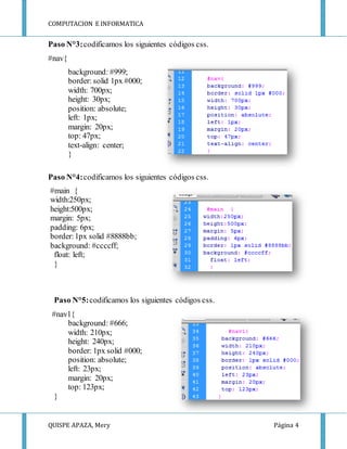 COMPUTACION E INFORMATICA
QUISPE APAZA, Mery Página 4
Paso N°3:codificamos los siguientes códigos css.
#nav{
background: #999;
border: solid 1px #000;
width: 700px;
height: 30px;
position: absolute;
left: 1px;
margin: 20px;
top: 47px;
text-align: center;
}
Paso N°4:codificamos los siguientes códigos css.
#main {
width:250px;
height:500px;
margin: 5px;
padding: 6px;
border:1px solid #8888bb;
background: #ccccff;
float: left;
}
Paso N°5:codificamos los siguientes códigos css.
#nav1{
background: #666;
width: 210px;
height: 240px;
border: 1px solid #000;
position: absolute;
left: 23px;
margin: 20px;
top: 123px;
}
 