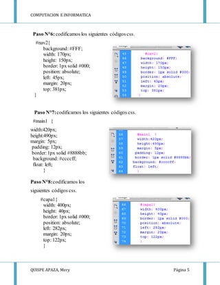 COMPUTACION E INFORMATICA
QUISPE APAZA, Mery Página 5
Paso N°6:codificamos los siguientes códigos css.
#nav2{
background: #FFF;
width: 170px;
height: 150px;
border: 1px solid #000;
position: absolute;
left: 45px;
margin: 20px;
top: 381px;
}
Paso N°7:codificamos los siguientes códigos css.
#main1 {
width:420px;
height:490px;
margin: 5px;
padding: 12px;
border:1px solid #8888bb;
background: #ccccff;
float: left;
}
Paso N°8:codificamos los
siguientes códigos css.
#capa1{
width: 400px;
height: 40px;
border: 1px solid #000;
position: absolute;
left: 282px;
margin: 20px;
top: 122px;
}
 