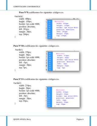 COMPUTACION E INFORMATICA
QUISPE APAZA, Mery Página 6
Paso N°9:codificamos los siguientes códigos css.
#arcticle{
width: 400px;
height: 150px;
border: 1px solid #000;
position: absolute;
left: 281px;
margin: 20px;
top: 204px;
}
Paso N°10:codificamos los siguientes códigos css.
#actile1{
width: 370px;
height: 30px;
border: 1px solid #000;
position: absolute;
left: -5px;
margin: 20px;
top: 7px;
}
Paso N°11:codificamos los siguientes códigos css.
#actile2{
width: 210px;
height: 20px;
border: 1px solid #000;
position: absolute;
left: -5px;
margin: 20px;
top: 55px;
}
 