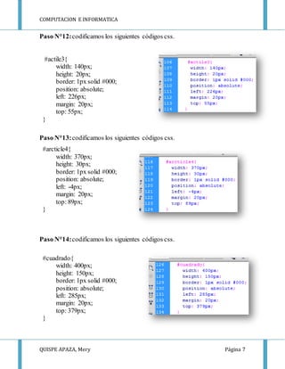 COMPUTACION E INFORMATICA
QUISPE APAZA, Mery Página 7
Paso N°12:codificamos los siguientes códigos css.
#actile3{
width: 140px;
height: 20px;
border: 1px solid #000;
position: absolute;
left: 226px;
margin: 20px;
top: 55px;
}
Paso N°13:codificamos los siguientes códigos css.
#arcticle4{
width: 370px;
height: 30px;
border: 1px solid #000;
position: absolute;
left: -4px;
margin: 20px;
top: 89px;
}
Paso N°14:codificamos los siguientes códigos css.
#cuadrado{
width: 400px;
height: 150px;
border: 1px solid #000;
position: absolute;
left: 285px;
margin: 20px;
top: 379px;
}
 