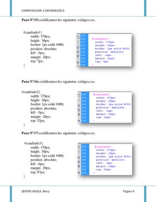 COMPUTACION E INFORMATICA
QUISPE APAZA, Mery Página 8
Paso N°15:codificamos los siguientes códigos css.
#cuadrado1{
width: 370px;
height: 30px;
border: 1px solid #000;
position: absolute;
left: -5px;
margin: 20px;
top: 7px;
}
Paso N°16:codificamos los siguientes códigos css.
#cuadrado2{
width: 370px;
height: 20px;
border: 1px solid #000;
position: absolute;
left: -5px;
margin: 20px;
top: 52px;
}
Paso N°17:codificamos los siguientes códigos css.
#cuadrado3{
width: 370px;
height: 30px;
border: 1px solid #000;
position: absolute;
left: -6px;
margin: 20px;
top: 87px;
}
 