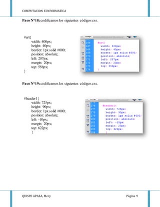 COMPUTACION E INFORMATICA
QUISPE APAZA, Mery Página 9
Paso N°18:codificamos los siguientes códigos css.
#art{
width: 400px;
height: 40px;
border: 1px solid #000;
position: absolute;
left: 287px;
margin: 20px;
top: 556px;
}
Paso N°19:codificamos los siguientes códigos css.
#header1{
width: 725px;
height: 90px;
border: 1px solid #000;
position: absolute;
left: -10px;
margin: 20px;
top: 622px;
}
 