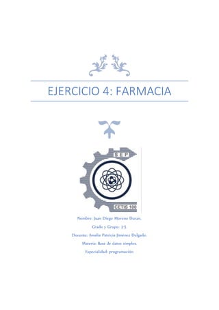 EJERCICIO 4: FARMACIA
Nombre: Juan Diego Moreno Duran.
Grado y Grupo: 2°J.
Docente: Amalia Patricia Jiménez Delgado.
Materia: Base de datos simples.
Especialidad: programación
 