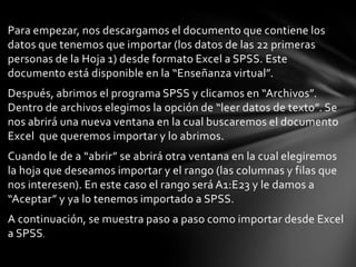 Para empezar, nos descargamos el documento que contiene los
datos que tenemos que importar (los datos de las 22 primeras
personas de la Hoja 1) desde formato Excel a SPSS. Este
documento está disponible en la “Enseñanza virtual”.
Después, abrimos el programa SPSS y clicamos en “Archivos”.
Dentro de archivos elegimos la opción de “leer datos de texto”. Se
nos abrirá una nueva ventana en la cual buscaremos el documento
Excel que queremos importar y lo abrimos.
Cuando le de a “abrir” se abrirá otra ventana en la cual elegiremos
la hoja que deseamos importar y el rango (las columnas y filas que
nos interesen). En este caso el rango será A1:E23 y le damos a
“Aceptar” y ya lo tenemos importado a SPSS.
A continuación, se muestra paso a paso como importar desde Excel
a SPSS.
 