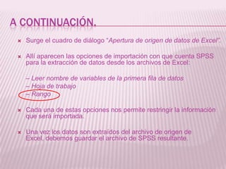 A CONTINUACIÓN.
    Surge el cuadro de diálogo “Apertura de origen de datos de Excel”.

    Allí aparecen las opciones de importación con que cuenta SPSS
     para la extracción de datos desde los archivos de Excel:

     – Leer nombre de variables de la primera fila de datos
     – Hoja de trabajo
     – Rango

    Cada una de estas opciones nos permite restringir la información
     que será importada.

    Una vez los datos son extraídos del archivo de origen de
     Excel, debemos guardar el archivo de SPSS resultante.
 