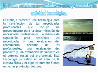El trabajo presenta una tecnología para
la satisfacción de las necesidades
profesionales       que     incluye     un
procedimiento para la determinación de
necesidades profesionales, un sistema de
superación       para     satisfacer   las
necesidades y una evaluación del
rendimiento        docente       de    los
profesionales,     una    evaluación   del
producto y una evaluación de impacto en
el entorno social del profesional. Está
tecnología se validó en el área de la
cultura física y el deporte durante 5 años
en varias provincias del país.
 