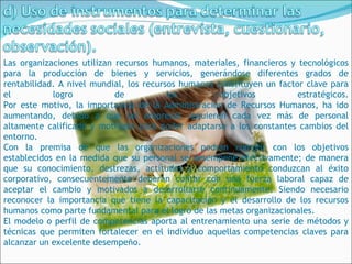Las organizaciones utilizan recursos humanos, materiales, financieros y tecnológicos
para la producción de bienes y servicios, generándose diferentes grados de
rentabilidad. A nivel mundial, los recursos humanos constituyen un factor clave para
el          logro           de           los         objetivos          estratégicos.
Por este motivo, la importancia de la Administración de Recursos Humanos, ha ido
aumentando, debido a que las empresas requieren cada vez más de personal
altamente calificado y motivado para poder adaptarse a los constantes cambios del
entorno.
Con la premisa de que las organizaciones podrán cumplir con los objetivos
establecidos en la medida que su personal se desempeñe efectivamente; de manera
que su conocimiento, destrezas, actitudes y comportamiento conduzcan al éxito
corporativo, consecuentemente deberán contar con una fuerza laboral capaz de
aceptar el cambio y motivados a desarrollarse continuamente. Siendo necesario
reconocer la importancia que tiene la capacitación y el desarrollo de los recursos
humanos como parte fundamental para el logro de las metas organizacionales.
El modelo o perfil de competencias aporta al entrenamiento una serie de métodos y
técnicas que permiten fortalecer en el individuo aquellas competencias claves para
alcanzar un excelente desempeño.
 