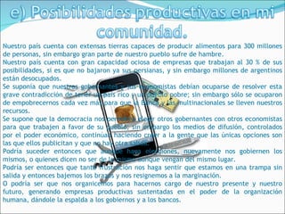 Nuestro país cuenta con extensas tierras capaces de producir alimentos para 300 millones
de personas, sin embargo gran parte de nuestro pueblo sufre de hambre.
Nuestro país cuenta con gran capacidad ociosa de empresas que trabajan al 30 % de sus
posibilidades, si es que no bajaron ya sus persianas, y sin embargo millones de argentinos
están desocupados.
Se suponía que nuestros gobernantes y sus economistas debían ocuparse de resolver esta
grave contradicción de tener un país rico y un pueblo pobre; sin embargo sólo se ocuparon
de empobrecernos cada vez más para que la Banca y las multinacionales se lleven nuestros
recursos.
Se supone que la democracia nos permitirá elegir otros gobernantes con otros economistas
para que trabajen a favor de su pueblo; sin embargo los medios de difusión, controlados
por el poder económico, continúan haciendo creer a la gente que las únicas opciones son
las que ellos publicitan y que no hay otra salida.
Podría suceder entonces que aunque haya elecciones, nuevamente nos gobiernen los
mismos, o quienes dicen no ser de lo mismo aunque vengan del mismo lugar.
Podría ser entonces que tanta frustración nos haga sentir que estamos en una trampa sin
salida y entonces bajemos los brazos y nos resignemos a la marginación.
O podría ser que nos organicemos para hacernos cargo de nuestro presente y nuestro
futuro, generando empresas productivas sustentadas en el poder de la organización
humana, dándole la espalda a los gobiernos y a los bancos.
 
