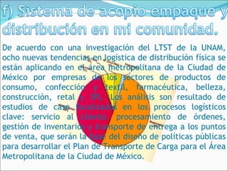 De acuerdo con una investigación del LTST de la UNAM,
ocho nuevas tendencias en logística de distribución física se
están aplicando en el área metropolitana de la Ciudad de
México por empresas de los sectores de productos de
consumo, confección y textil, farmacéutica, belleza,
construcción, retal y 3PL. Los análisis son resultado de
estudios de caso focalizados en los procesos logísticos
clave: servicio al cliente, procesamiento de órdenes,
gestión de inventarios y transporte de entrega a los puntos
de venta, que serán la base del diseño de políticas públicas
para desarrollar el Plan de Transporte de Carga para el Área
Metropolitana de la Ciudad de México.
 
