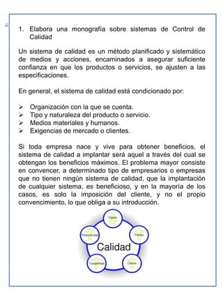 Elabora una monografía sobre sistemas de Control de CalidadUn sistema de calidad es un método planificado y sistemático de medios y acciones, encaminados a asegurar suficiente confianza en que los productos o servicios, se ajusten a las especificaciones. En general, el sistema de calidad está condicionado por: Organización con la que se cuenta.