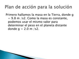 Primero hallamos la masa en la Tierra, donde g
= 9.8 m /s2. Como la masa es constante,
podemos usar el mismo valor para
determinar el peso en el planeta distante
donde g = 2.0 m /s2.
 