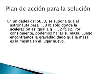En unidades del SUEU, se supone que el
astronauta pesa 150 Ib sólo donde la
aceleración es igual a g = 32 ft/s2. Por
consiguiente, podemos hallar su masa. Luego
encontramos la gravedad dado que la masa
es la misma en el lugar nuevo.
 