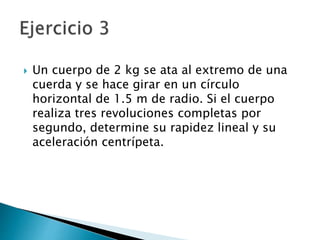 Un cuerpo de 2 kg se ata al extremo de una
cuerda y se hace girar en un círculo
horizontal de 1.5 m de radio. Si el cuerpo
realiza tres revoluciones completas por
segundo, determine su rapidez lineal y su
aceleración centrípeta.