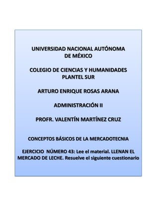 UNIVERSIDAD NACIONAL AUTÓNOMA DE MÉXICO COLEGIO DE CIENCIAS Y HUMANIDADES  PLANTEL SUR ARTURO ENRIQUE ROSAS ARANA ADMINISTRACIÓN II PROFR. VALENTÍN MARTÍNEZ CRUZ CONCEPTOS BÁSICOS DE LA MERCADOTECNIA EJERCICIO  NÚMERO 43: Lee el material. LLENAN EL MERCADO DE LECHE. Resuelve el siguiente cuestionario 