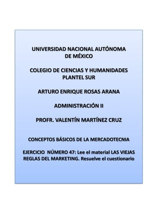 UNIVERSIDAD NACIONAL AUTÓNOMA DE MÉXICO COLEGIO DE CIENCIAS Y HUMANIDADES  PLANTEL SUR ARTURO ENRIQUE ROSAS ARANA ADMINISTRACIÓN II PROFR. VALENTÍN MARTÍNEZ CRUZ CONCEPTOS BÁSICOS DE LA MERCADOTECNIA EJERCICIO  NÚMERO 47: Lee el material LAS VIEJAS REGLAS DEL MARKETING. Resuelve el cuestionario 