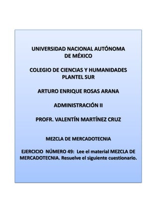 UNIVERSIDAD NACIONAL AUTÓNOMA DE MÉXICO COLEGIO DE CIENCIAS Y HUMANIDADES  PLANTEL SUR ARTURO ENRIQUE ROSAS ARANA ADMINISTRACIÓN II PROFR. VALENTÍN MARTÍNEZ CRUZ MEZCLA DE MERCADOTECNIA EJERCICIO  NÚMERO 49:  Lee el material MEZCLA DE MERCADOTECNIA. Resuelve el siguiente cuestionario. 